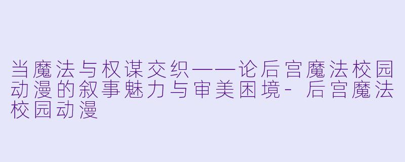 当魔法与权谋交织——论后宫魔法校园动漫的叙事魅力与审美困境-后宫魔法校园动漫