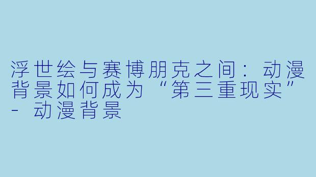 浮世绘与赛博朋克之间:动漫背景如何成为“第三重现实”-动漫背景