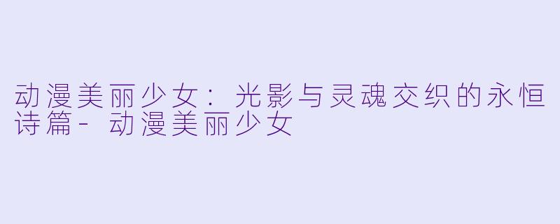 动漫美丽少女:光影与灵魂交织的永恒诗篇-动漫美丽少女