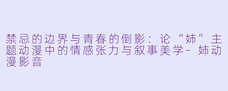 禁忌的边界与青春的倒影：论“姉”主题动漫中的情感张力与叙事美学-姉动漫影音