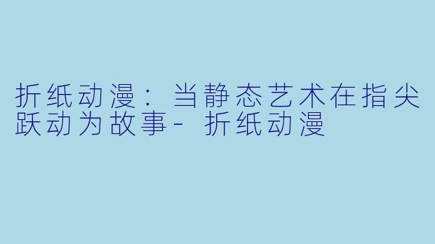 折纸动漫：当静态艺术在指尖跃动为故事