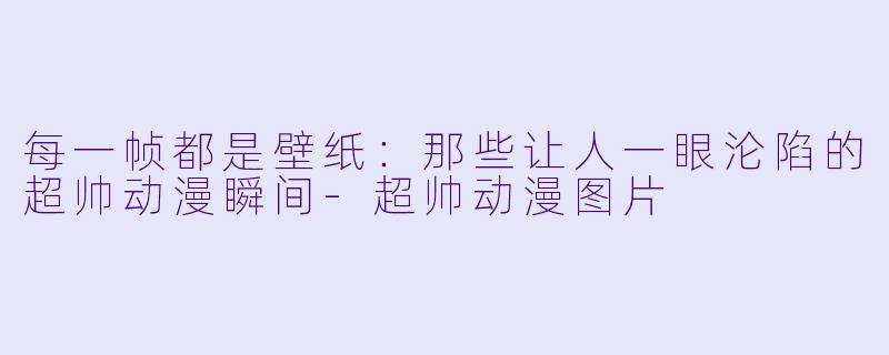 每一帧都是壁纸：那些让人一眼沦陷的超帅动漫瞬间-超帅动漫图片