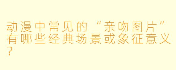 动漫中常见的“亲吻图片”有哪些经典场景或象征意义？