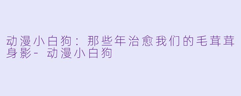动漫小白狗:那些年治愈我们的毛茸茸身影-动漫小白狗