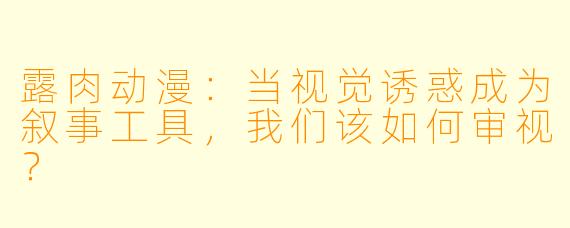 露肉动漫:当视觉诱惑成为叙事工具,我们该如何审视?