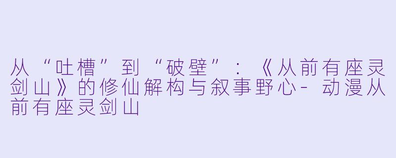 从“吐槽”到“破壁”:《从前有座灵剑山》的修仙解构与叙事野心-动漫从前有座灵剑山