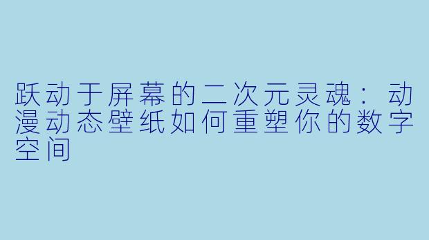 跃动于屏幕的二次元灵魂:动漫动态壁纸如何重塑你的数字空间