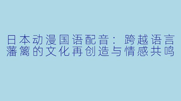 日本动漫国语配音：跨越语言藩篱的文化再创造与情感共鸣