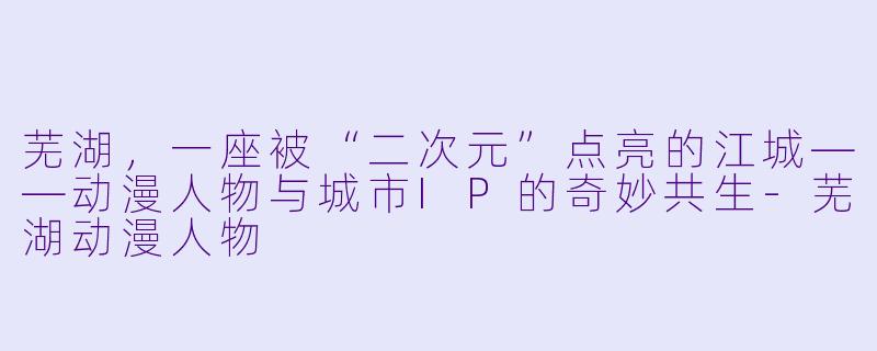 芜湖,一座被“二次元”点亮的江城——动漫人物与城市IP的奇妙共生-芜湖动漫人物