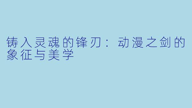 铸入灵魂的锋刃：动漫之剑的象征与美学