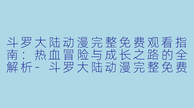 斗罗大陆动漫完整免费观看指南：热血冒险与成长之路的全解析-斗罗大陆动漫完整免费