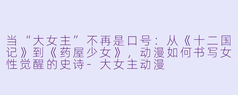 当“大女主”不再是口号：从《十二国记》到《药屋少女》，动漫如何书写女性觉醒的史诗-大女主动漫