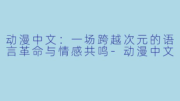 动漫中文：一场跨越次元的语言革命与情感共鸣-动漫中文
