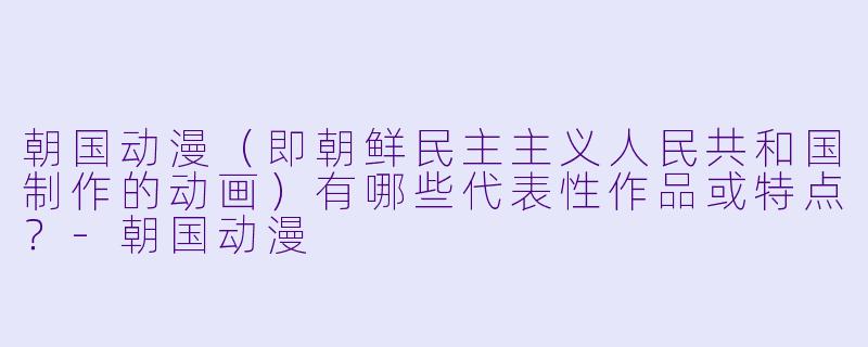 朝国动漫（即朝鲜民主主义人民共和国制作的动画）有哪些代表性作品或特点？-朝国动漫