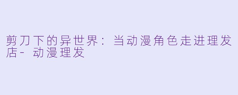 剪刀下的异世界:当动漫角色走进理发店-动漫理发