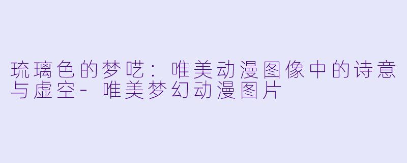 琉璃色的梦呓:唯美动漫图像中的诗意与虚空-唯美梦幻动漫图片
