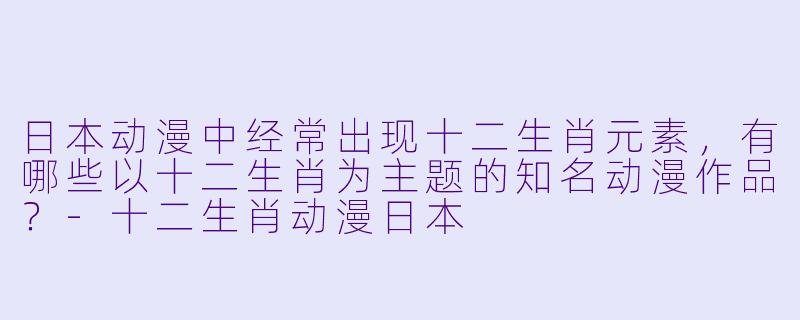 日本动漫中经常出现十二生肖元素，有哪些以十二生肖为主题的知名动漫作品？-十二生肖动漫日本