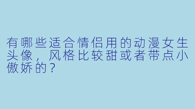 有哪些适合情侣用的动漫女生头像，风格比较甜或者带点小傲娇的？
