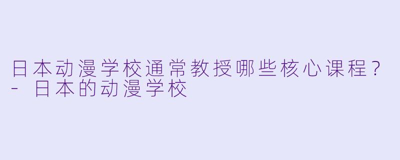日本动漫学校通常教授哪些核心课程?-日本的动漫学校