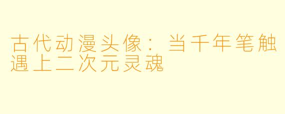 古代动漫头像：当千年笔触遇上二次元灵魂
