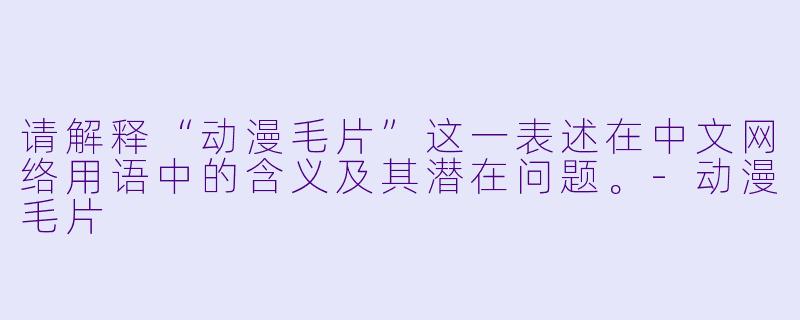 请解释“动漫毛片”这一表述在中文网络用语中的含义及其潜在问题。-动漫毛片