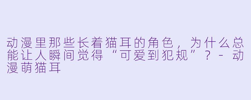 动漫里那些长着猫耳的角色,为什么总能让人瞬间觉得“可爱到犯规”?-动漫萌猫耳