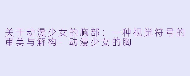 关于动漫少女的胸部：一种视觉符号的审美与解构-动漫少女的胸