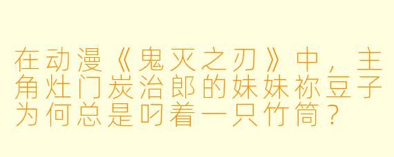 在动漫《鬼灭之刃》中，主角灶门炭治郎的妹妹祢豆子为何总是叼着一只竹筒？