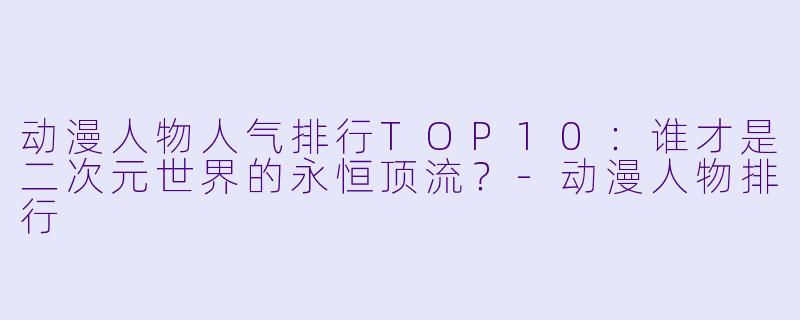 动漫人物人气排行TOP10：谁才是二次元世界的永恒顶流？-动漫人物排行