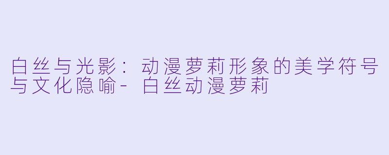 白丝与光影：动漫萝莉形象的美学符号与文化隐喻-白丝动漫萝莉