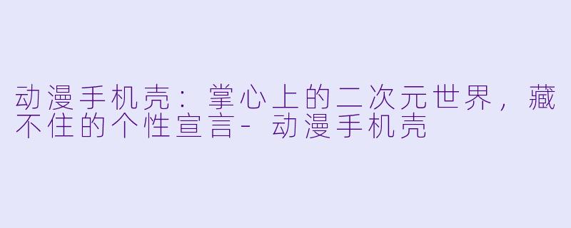 动漫手机壳:掌心上的二次元世界,藏不住的个性宣言-动漫手机壳