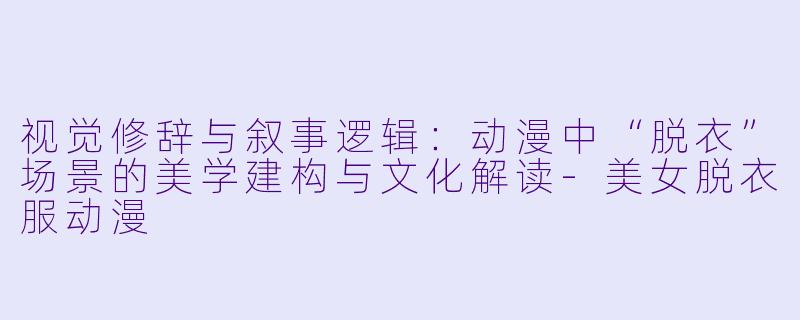 视觉修辞与叙事逻辑:动漫中“脱衣”场景的美学建构与文化解读-美女脱衣服动漫