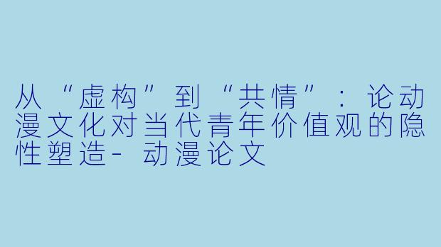 从“虚构”到“共情”：论动漫文化对当代青年价值观的隐性塑造-动漫论文