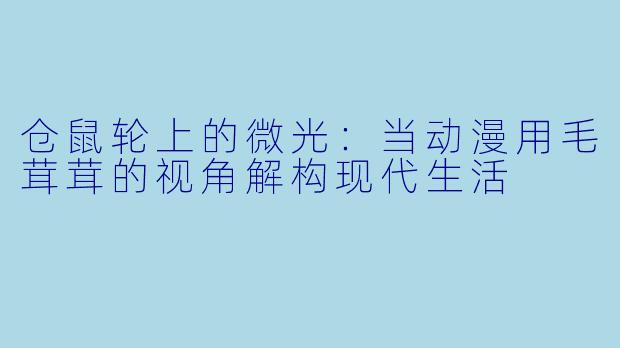 仓鼠轮上的微光：当动漫用毛茸茸的视角解构现代生活