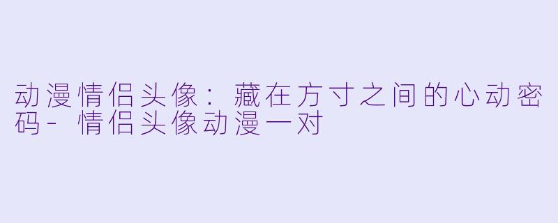 动漫情侣头像:藏在方寸之间的心动密码-情侣头像动漫一对