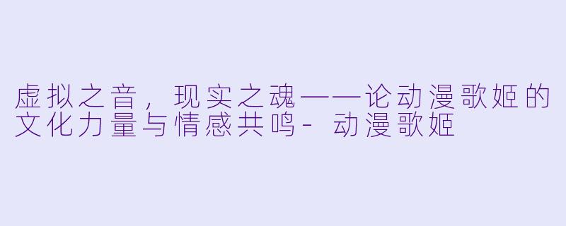 虚拟之音，现实之魂——论动漫歌姬的文化力量与情感共鸣-动漫歌姬