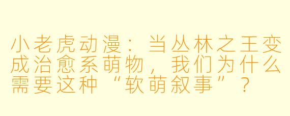 小老虎动漫：当丛林之王变成治愈系萌物，我们为什么需要这种“软萌叙事”？