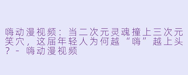 嗨动漫视频：当二次元灵魂撞上三次元笑穴，这届年轻人为何越“嗨”越上头？-嗨动漫视频