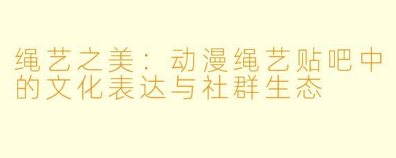 绳艺之美：动漫绳艺贴吧中的文化表达与社群生态
