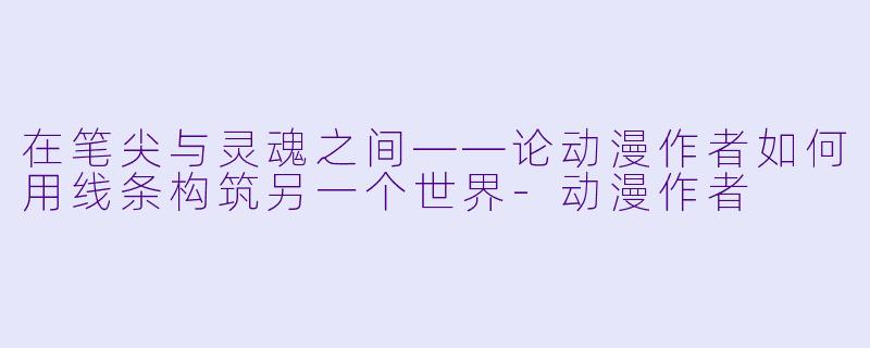 在笔尖与灵魂之间——论动漫作者如何用线条构筑另一个世界