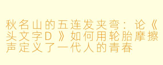 秋名山的五连发夹弯:论《头文字D》如何用轮胎摩擦声定义了一代人的青春