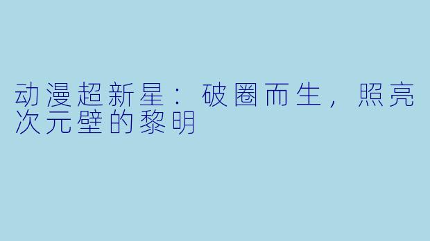 动漫超新星：破圈而生，照亮次元壁的黎明