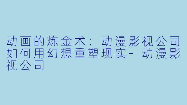 动画的炼金术:动漫影视公司如何用幻想重塑现实-动漫影视公司