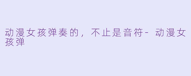 动漫女孩弹奏的，不止是音符-动漫女孩弹