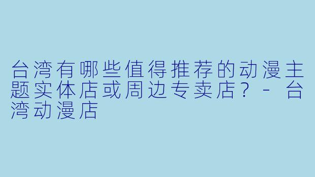 台湾有哪些值得推荐的动漫主题实体店或周边专卖店？