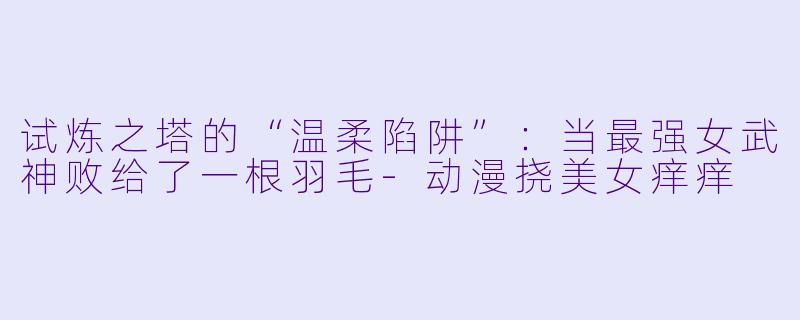 试炼之塔的“温柔陷阱”:当最强女武神败给了一根羽毛-动漫挠美女痒痒