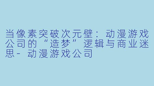 当像素突破次元壁：动漫游戏公司的“造梦”逻辑与商业迷思-动漫游戏公司
