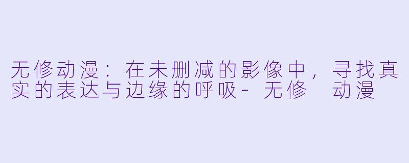 无修动漫:在未删减的影像中,寻找真实的表达与边缘的呼吸-无修 动漫