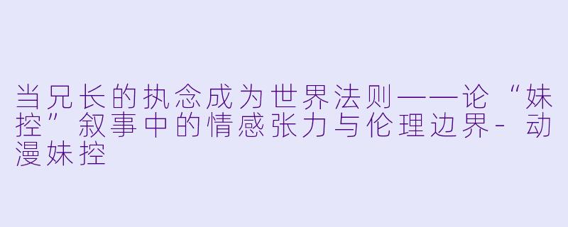 当兄长的执念成为世界法则——论“妹控”叙事中的情感张力与伦理边界