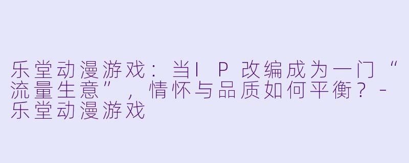 乐堂动漫游戏:当IP改编成为一门“流量生意”,情怀与品质如何平衡?-乐堂动漫游戏
